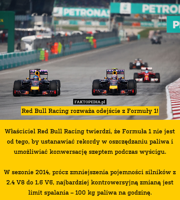 Red Bull Racing rozważa odejście z Formuły 1!

Właściciel Red Bull Racing twierdzi, że Formuła 1 nie jest od tego, by ustanawiać rekordy w oszczędzaniu paliwa i umożliwiać konwersację szeptem podczas wyścigu.

W sezonie 2014, prócz zmniejszenia pojemności silników z 2.4 V8 do 1.6 V6, najbardziej kontrowersyjną zmianą jest limit spalania – 100 kg paliwa na godzinę. 