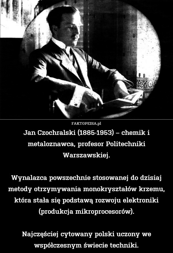Jan Czochralski (1885-1953) – chemik i metaloznawca, profesor Politechniki Warszawskiej.

Wynalazca powszechnie stosowanej do dzisiaj metody otrzymywania monokryształów krzemu, która stała się podstawą rozwoju elektroniki (produkcja mikroprocesorów).

Najczęściej cytowany polski uczony we współczesnym świecie techniki. 