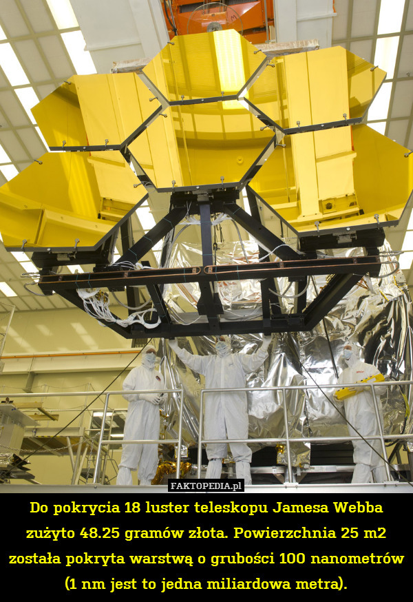 Do pokrycia 18 luster teleskopu Jamesa Webba zużyto 48.25 gramów złota. Powierzchnia 25 m2 została pokryta warstwą o grubości 100 nanometrów (1 nm jest to jedna miliardowa metra). 