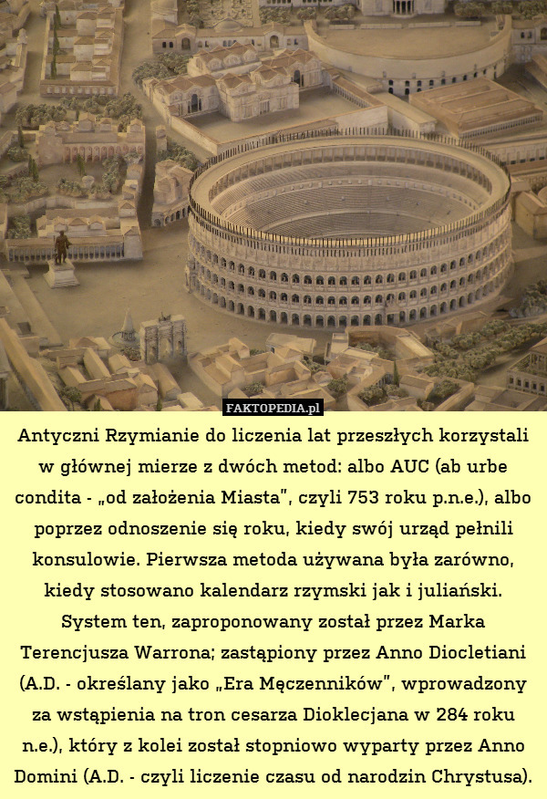 Antyczni Rzymianie do liczenia lat przeszłych korzystali w głównej mierze z dwóch metod: albo AUC (ab urbe condita - „od założenia Miasta”, czyli 753 roku p.n.e.), albo poprzez odnoszenie się roku, kiedy swój urząd pełnili konsulowie. Pierwsza metoda używana była zarówno, kiedy stosowano kalendarz rzymski jak i juliański. System ten, zaproponowany został przez Marka Terencjusza Warrona; zastąpiony przez Anno Diocletiani (A.D. - określany jako „Era Męczenników”, wprowadzony za wstąpienia na tron cesarza Dioklecjana w 284 roku n.e.), który z kolei został stopniowo wyparty przez Anno Domini (A.D. - czyli liczenie czasu od narodzin Chrystusa). 