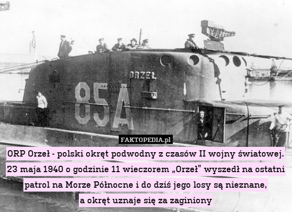 ORP Orzeł - polski okręt podwodny z czasów II wojny światowej. 23 maja 1940 o godzinie 11 wieczorem „Orzeł” wyszedł na ostatni patrol na Morze Północne i do dziś jego losy są nieznane,
a okręt uznaje się za zaginiony 