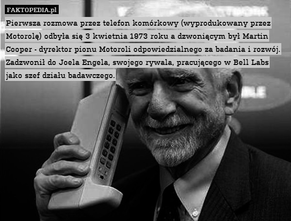 Pierwsza rozmowa przez telefon komórkowy (wyprodukowany przez Motorolę) odbyła się 3 kwietnia 1973 roku a dzwoniącym był Martin Cooper - dyrektor pionu Motoroli odpowiedzialnego za badania i rozwój. Zadzwonił do Joela Engela, swojego rywala, pracującego w Bell Labs jako szef działu badawczego. 