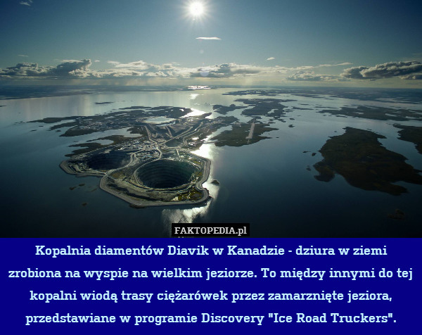 Kopalnia diamentów Diavik w Kanadzie - dziura w ziemi zrobiona na wyspie na wielkim jeziorze. To między innymi do tej kopalni wiodą trasy ciężarówek przez zamarznięte jeziora, przedstawiane w programie Discovery "Ice Road Truckers". 