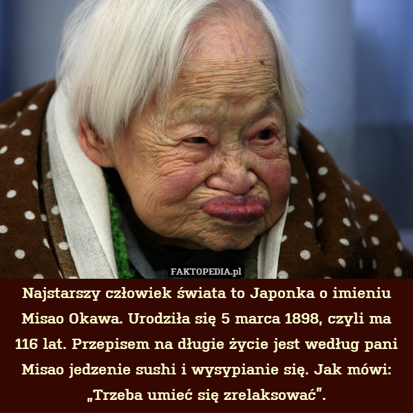 Najstarszy człowiek świata to Japonka o imieniu Misao Okawa. Urodziła się 5 marca 1898, czyli ma 116 lat. Przepisem na długie życie jest według pani Misao jedzenie sushi i wysypianie się. Jak mówi: „Trzeba umieć się zrelaksować”. 