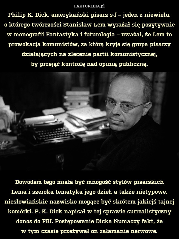 Philip K. Dick, amerykański pisarz s-f – jeden z niewielu,
o którego twórczości Stanisław Lem wyrażał się pozytywnie w monografii Fantastyka i futurologia – uważał, że Lem to prowokacja komunistów, za którą kryje się grupa pisarzy działających na zlecenie partii komunistycznej,
by przejąć kontrolę nad opinią publiczną.











Dowodem tego miała być mnogość stylów pisarskich
Lema i szeroka tematyka jego dzieł, a także nietypowe, niesłowiańskie nazwisko mogące być skrótem jakiejś tajnej komórki. P. K. Dick napisał w tej sprawie surrealistyczny donos do FBI. Postępowanie Dicka tłumaczy fakt, że
w tym czasie przeżywał on załamanie nerwowe. 