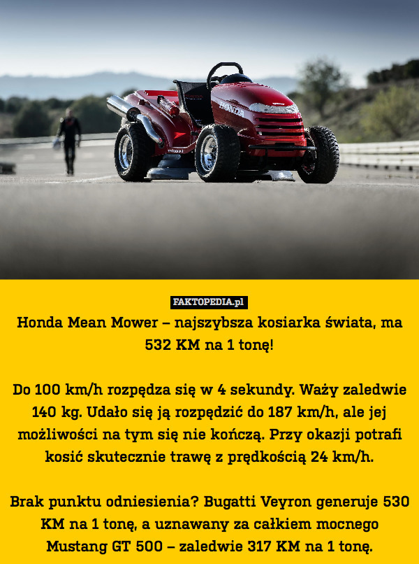 Honda Mean Mower – najszybsza kosiarka świata, ma 532 KM na 1 tonę!

Do 100 km/h rozpędza się w 4 sekundy. Waży zaledwie 140 kg. Udało się ją rozpędzić do 187 km/h, ale jej możliwości na tym się nie kończą. Przy okazji potrafi kosić skutecznie trawę z prędkością 24 km/h.

Brak punktu odniesienia? Bugatti Veyron generuje 530 KM na 1 tonę, a uznawany za całkiem mocnego Mustang GT 500 – zaledwie 317 KM na 1 tonę. 