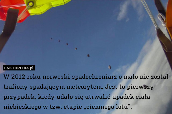 W 2012 roku norweski spadochroniarz o mało nie został trafiony spadającym meteorytem. Jest to pierwszy przypadek, kiedy udało się utrwalić upadek ciała niebieskiego w tzw. etapie „ciemnego lotu”. 