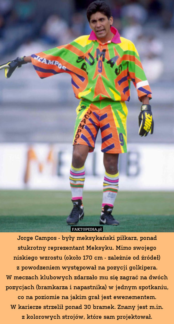 Jorge Campos - były meksykański piłkarz, ponad stukrotny reprezentant Meksyku. Mimo swojego
niskiego wzrostu (około 170 cm - zależnie od źródeł)
z powodzeniem występował na pozycji golkipera.
W meczach klubowych zdarzało mu się zagrać na dwóch pozycjach (bramkarza i napastnika) w jednym spotkaniu, co na poziomie na jakim grał jest ewenementem.
W karierze strzelił ponad 30 bramek. Znany jest m.in.
z kolorowych strojów, które sam projektował. 
