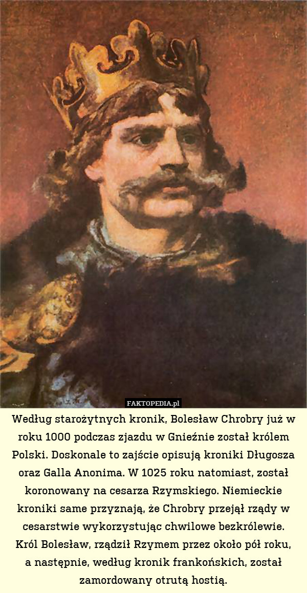 Według starożytnych kronik, Bolesław Chrobry już w roku 1000 podczas zjazdu w Gnieźnie został królem Polski. Doskonale to zajście opisują kroniki Długosza oraz Galla Anonima. W 1025 roku natomiast, został koronowany na cesarza Rzymskiego. Niemieckie kroniki same przyznają, że Chrobry przejął rządy w cesarstwie wykorzystując chwilowe bezkrólewie.
Król Bolesław, rządził Rzymem przez około pół roku,
a następnie, według kronik frankońskich, został zamordowany otrutą hostią. 