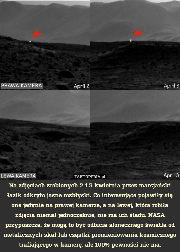 Na zdjęciach zrobionych 2 i 3 kwietnia przez marsjański łazik odkryto jasne rozbłyski. Co interesujące pojawiły się one jedynie na prawej kamerze, a na lewej, która robiła zdjęcia niemal jednocześnie, nie ma ich śladu. NASA przypuszcza, że mogą to być odbicia słonecznego światła od metalicznych skał lub cząstki promieniowania kosmicznego trafiającego w kamerę, ale 100% pewności nie ma. 