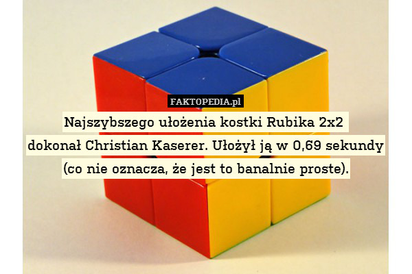 Najszybszego ułożenia kostki Rubika 2x2 
dokonał Christian Kaserer. Ułożył ją w 0,69 sekundy
(co nie oznacza, że jest to banalnie proste). 