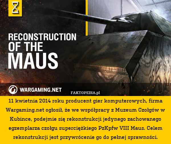 11 kwietnia 2014 roku producent gier komputerowych, firma Wargaming.net ogłosił, że we współpracy z Muzeum Czołgów w Kubince, podejmie się rekonstrukcji jedynego zachowanego egzemplarza czołgu superciężkiego PzKpfw VIII Maus. Celem rekonstrukcji jest przywrócenie go do pełnej sprawności. 