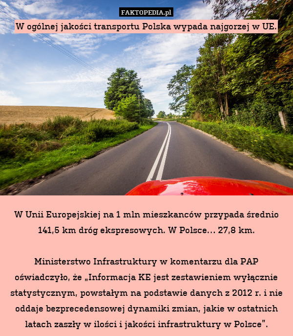 W ogólnej jakości transportu Polska wypada najgorzej w UE.











W Unii Europejskiej na 1 mln mieszkanców przypada średnio 141,5 km dróg ekspresowych. W Polsce… 27,8 km.

Ministerstwo Infrastruktury w komentarzu dla PAP oświadczyło, że „Informacja KE jest zestawieniem wyłącznie statystycznym, powstałym na podstawie danych z 2012 r. i nie oddaje bezprecedensowej dynamiki zmian, jakie w ostatnich latach zaszły w ilości i jakości infrastruktury w Polsce”. 