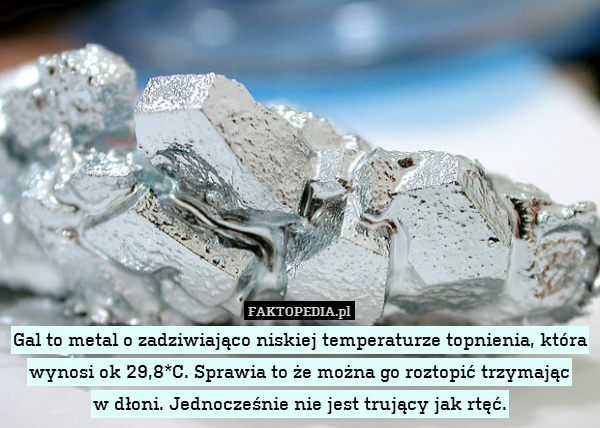 Gal to metal o zadziwiająco niskiej temperaturze topnienia, która wynosi ok 29,8*C. Sprawia to że można go roztopić trzymając
w dłoni. Jednocześnie nie jest trujący jak rtęć. 