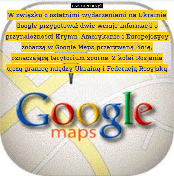 W związku z ostatnimi wydarzeniami na Ukrainie Google przygotował dwie wersje informacji o przynależności Krymu. Amerykanie i Europejczycy zobaczą w Google Maps przerywaną linię, oznaczającą terytorium sporne. Z kolei Rosjanie ujrzą granicę między Ukrainą i Federacją Rosyjską 