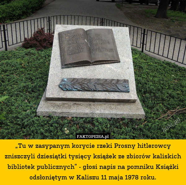 „Tu w zasypanym korycie rzeki Prosny hitlerowcy zniszczyli dziesiątki tysięcy książek ze zbiorów kaliskich bibliotek publicznych” - głosi napis na pomniku Książki odsłoniętym w Kaliszu 11 maja 1978 roku. 
