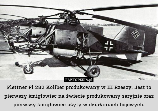 Flettner Fl 282 Koliber produkowany w III Rzeszy. Jest to pierwszy śmigłowiec na świecie produkowany seryjnie oraz pierwszy śmigłowiec użyty w działaniach bojowych. 