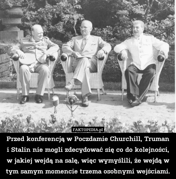 Przed konferencją w Poczdamie Churchill, Truman
i Stalin nie mogli zdecydować się co do kolejności, w jakiej wejdą na salę, więc wymyślili, że wejdą w tym samym momencie trzema osobnymi wejściami. 