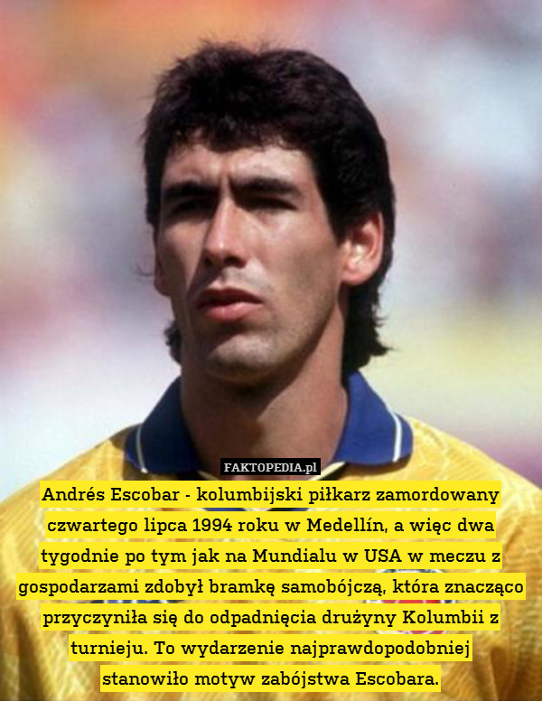 Andrés Escobar - kolumbijski piłkarz zamordowany czwartego lipca 1994 roku w Medellín, a więc dwa tygodnie po tym jak na Mundialu w USA w meczu z gospodarzami zdobył bramkę samobójczą, która znacząco przyczyniła się do odpadnięcia drużyny Kolumbii z turnieju. To wydarzenie najprawdopodobniej
stanowiło motyw zabójstwa Escobara. 