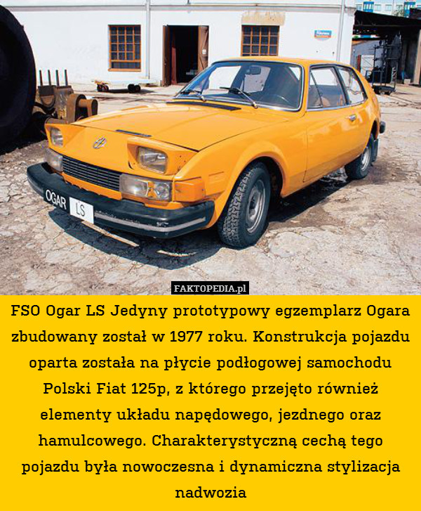 FSO Ogar LS Jedyny prototypowy egzemplarz Ogara zbudowany został w 1977 roku. Konstrukcja pojazdu oparta została na płycie podłogowej samochodu Polski Fiat 125p, z którego przejęto również elementy układu napędowego, jezdnego oraz hamulcowego. Charakterystyczną cechą tego pojazdu była nowoczesna i dynamiczna stylizacja nadwozia 