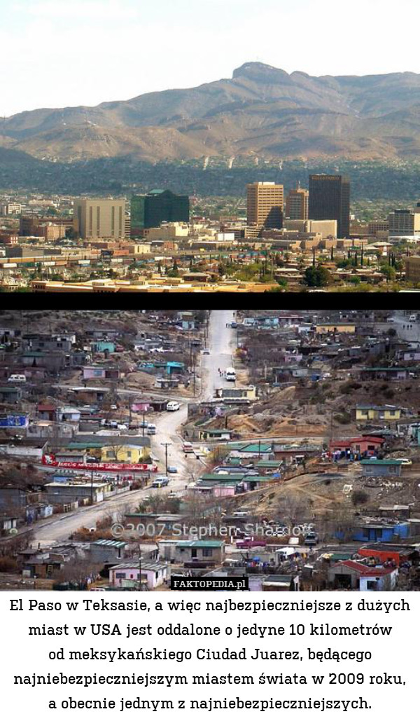 El Paso w Teksasie, a więc najbezpieczniejsze z dużych miast w USA jest oddalone o jedyne 10 kilometrów
od meksykańskiego Ciudad Juarez, będącego najniebezpieczniejszym miastem świata w 2009 roku, a obecnie jednym z najniebezpieczniejszych. 