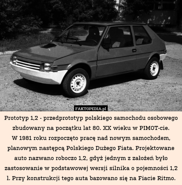 Prototyp 1,2 - przedprototyp polskiego samochodu osobowego zbudowany na początku lat 80. XX wieku w PIMOT-cie.
W 1981 roku rozpoczęto pracę nad nowym samochodem, planowym następcą Polskiego Dużego Fiata. Projektowane auto nazwano roboczo 1,2, gdyż jednym z założeń było zastosowanie w podstawowej wersji silnika o pojemności 1,2 l. Przy konstrukcji tego auta bazowano się na Fiacie Ritmo. 