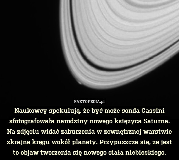 Naukowcy spekulują, że być może sonda Cassini sfotografowała narodziny nowego księżyca Saturna.
Na zdjęciu widać zaburzenia w zewnętrznej warstwie skrajne kręgu wokół planety. Przypuszcza się, że jest to objaw tworzenia się nowego ciała niebieskiego. 