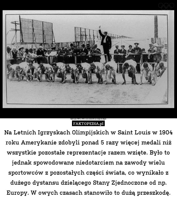 Na Letnich Igrzyskach Olimpijskich w Saint Louis w 1904 roku Amerykanie zdobyli ponad 5 razy więcej medali niż wszystkie pozostałe reprezentacje razem wzięte. Było to jednak spowodowane niedotarciem na zawody wielu sportowców z pozostałych części świata, co wynikało z dużego dystansu dzielącego Stany Zjednoczone od np. Europy. W owych czasach stanowiło to dużą przeszkodę. 