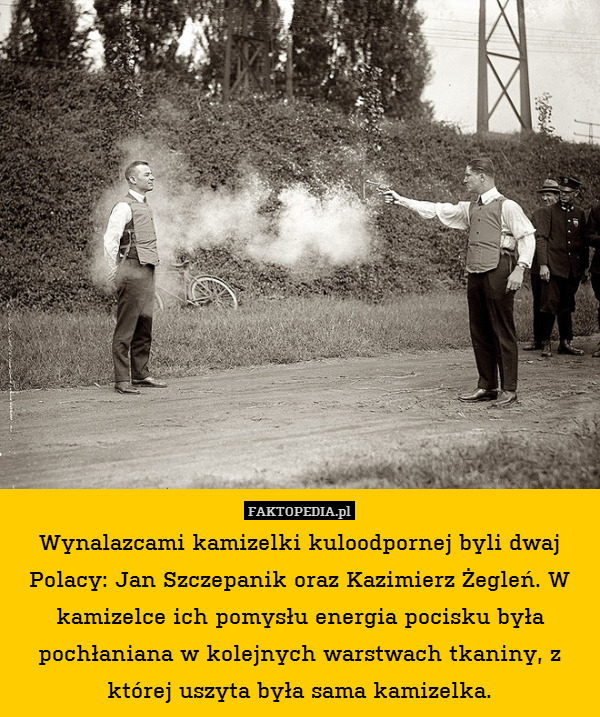 Wynalazcami kamizelki kuloodpornej byli dwaj Polacy: Jan Szczepanik oraz Kazimierz Żegleń. W kamizelce ich pomysłu energia pocisku była pochłaniana w kolejnych warstwach tkaniny, z której uszyta była sama kamizelka. 