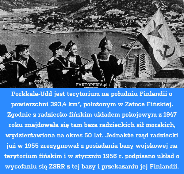 Porkkala-Udd jest terytorium na południu Finlandii o powierzchni 393,4 km², położonym w Zatoce Fińskiej. Zgodnie z radziecko-fińskim układem pokojowym z 1947 roku znajdowała się tam baza radzieckich sił morskich, wydzierżawiona na okres 50 lat. Jednakże rząd radziecki już w 1955 zrezygnował z posiadania bazy wojskowej na terytorium fińskim i w styczniu 1956 r. podpisano układ o wycofaniu się ZSRR z tej bazy i przekazaniu jej Finlandii. 