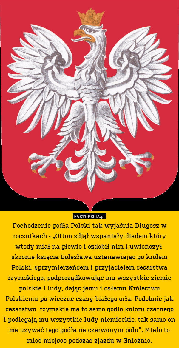 Pochodzenie godła Polski tak wyjaśnia Długosz w rocznikach - „Otton zdjął wspaniały diadem który wtedy miał na głowie i ozdobił nim i uwieńczył  skronie księcia Bolesława ustanawiając go królem Polski, sprzymierzeńcem i przyjacielem cesarstwa rzymskiego, podporządkowując mu wszystkie ziemie polskie i ludy, dając jemu i całemu Królestwu Polskiemu po wieczne czasy białego orła. Podobnie jak cesarstwo  rzymskie ma to samo godło koloru czarnego i podlegają mu wszystkie ludy niemieckie, tak samo on ma używać tego godła na czerwonym polu”. Miało to mieć miejsce podczas zjazdu w Gnieźnie. 