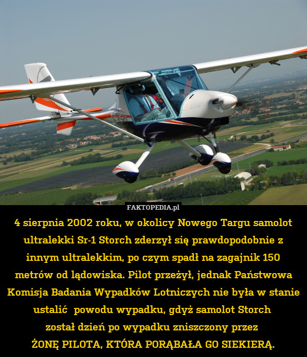 4 sierpnia 2002 roku, w okolicy Nowego Targu samolot ultralekki Sr-1 Storch zderzył się prawdopodobnie z innym ultralekkim, po czym spadł na zagajnik 150 metrów od lądowiska. Pilot przeżył, jednak Państwowa Komisja Badania Wypadków Lotniczych nie była w stanie ustalić  powodu wypadku, gdyż samolot Storch 
został dzień po wypadku zniszczony przez 
ŻONĘ PILOTA, KTÓRA PORĄBAŁA GO SIEKIERĄ. 