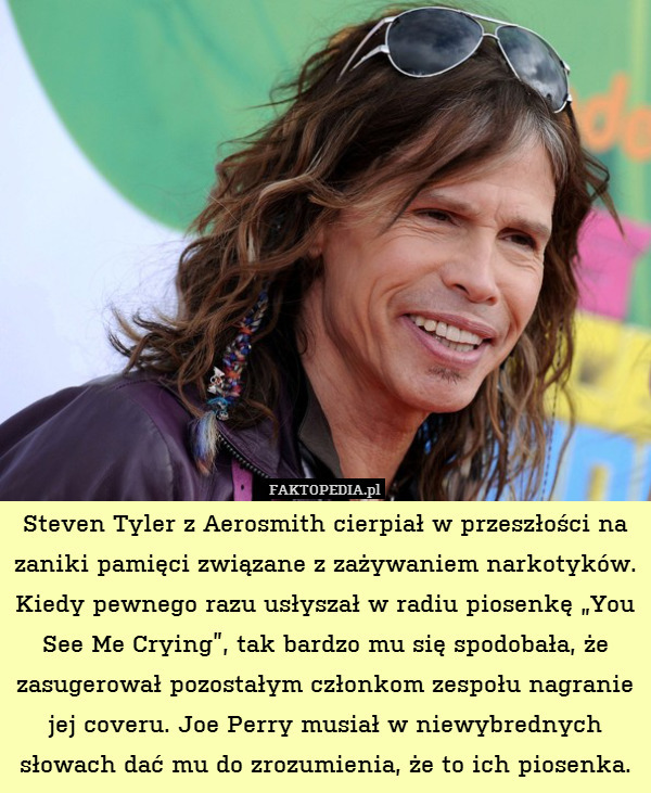 Steven Tyler z Aerosmith cierpiał w przeszłości na zaniki pamięci związane z zażywaniem narkotyków. Kiedy pewnego razu usłyszał w radiu piosenkę „You See Me Crying”, tak bardzo mu się spodobała, że zasugerował pozostałym członkom zespołu nagranie jej coveru. Joe Perry musiał w niewybrednych słowach dać mu do zrozumienia, że to ich piosenka. 