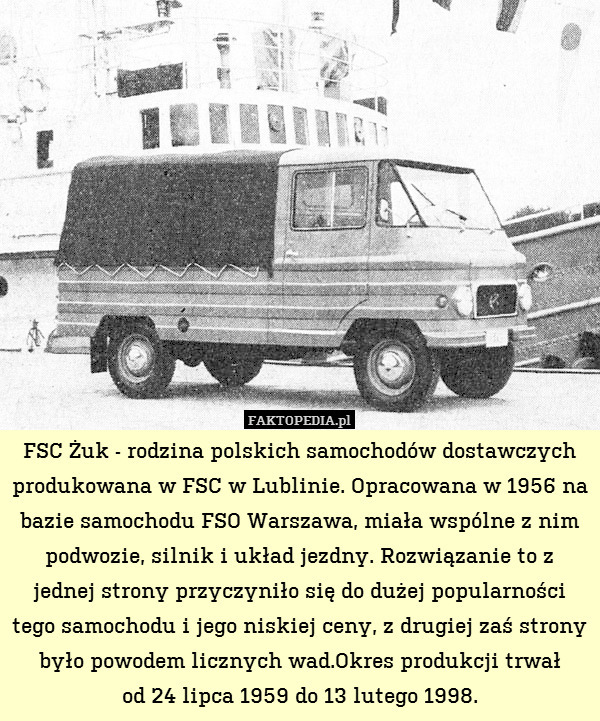 FSC Żuk - rodzina polskich samochodów dostawczych produkowana w FSC w Lublinie. Opracowana w 1956 na bazie samochodu FSO Warszawa, miała wspólne z nim podwozie, silnik i układ jezdny. Rozwiązanie to z jednej strony przyczyniło się do dużej popularności tego samochodu i jego niskiej ceny, z drugiej zaś strony było powodem licznych wad.Okres produkcji trwał
od 24 lipca 1959 do 13 lutego 1998. 