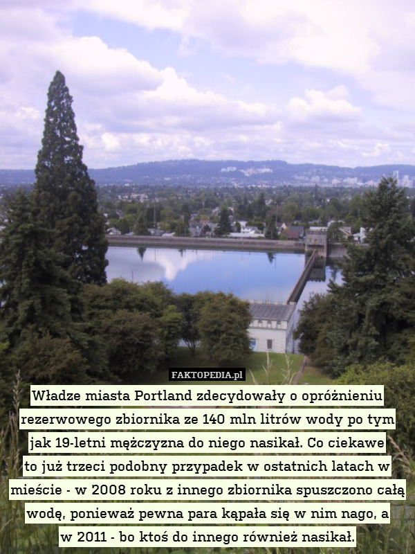 Władze miasta Portland zdecydowały o opróżnieniu rezerwowego zbiornika ze 140 mln litrów wody po tym jak 19-letni mężczyzna do niego nasikał. Co ciekawe
to już trzeci podobny przypadek w ostatnich latach w mieście - w 2008 roku z innego zbiornika spuszczono całą wodę, ponieważ pewna para kąpała się w nim nago, a
w 2011 - bo ktoś do innego również nasikał. 