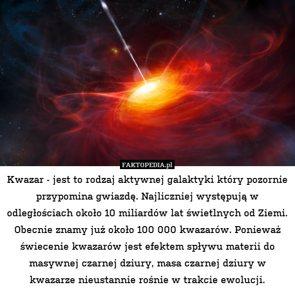 Kwazar - jest to rodzaj aktywnej galaktyki który pozornie przypomina gwiazdę. Najliczniej występują w odległościach około 10 miliardów lat świetlnych od Ziemi. Obecnie znamy już około 100 000 kwazarów. Ponieważ świecenie kwazarów jest efektem spływu materii do masywnej czarnej dziury, masa czarnej dziury w kwazarze nieustannie rośnie w trakcie ewolucji. 