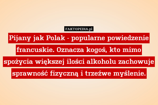 Pijany jak Polak - popularne powiedzenie francuskie. Oznacza kogoś, kto mimo spożycia większej ilości alkoholu zachowuje sprawność fizyczną i trzeźwe myślenie. 