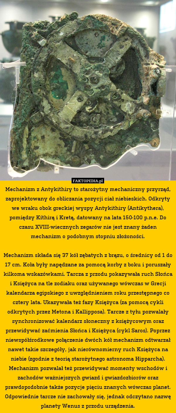 Mechanizm z Antykithiry to starożytny mechaniczny przyrząd, zaprojektowany do obliczania pozycji ciał niebieskich. Odkryty we wraku obok greckiej wyspy Antykithiry (Antikythera), pomiędzy Kíthirą i Kretą, datowany na lata 150-100 p.n.e. Do czasu XVIII-wiecznych zegarów nie jest znany żaden mechanizm o podobnym stopniu złożoności.

Mechanizm składa się 37 kół zębatych z brązu, o średnicy od 1 do 17 cm. Koła były napędzane za pomocą korby z boku i poruszały kilkoma wskazówkami. Tarcza z przodu pokazywała ruch Słońca i Księżyca na tle zodiaku oraz używanego wówczas w Grecji kalendarza egipskiego z uwzględnieniem roku przestępnego co cztery lata. Ukazywała też fazy Księżyca (za pomocą cykli odkrytych przez Metona i Kallipposa). Tarcze z tyłu pozwalały synchronizować kalendarz słoneczny z księżycowym oraz przewidywać zaćmienia Słońca i Księżyca (cykl Saros). Poprzez niewspółśrodkowe połączenie dwóch kół mechanizm odtwarzał nawet takie szczegóły, jak nierównomierny ruch Księżyca na niebie (zgodnie z teorią starożytnego astronoma Hipparcha). Mechanizm pozwalał też przewidywać momenty wschodów i zachodów ważniejszych gwiazd i gwiazdozbiorów oraz prawdopodobnie także pozycje pięciu znanych wówczas planet. Odpowiednie tarcze nie zachowały się, jednak odczytano nazwę planety Wenus z przodu urządzenia. 