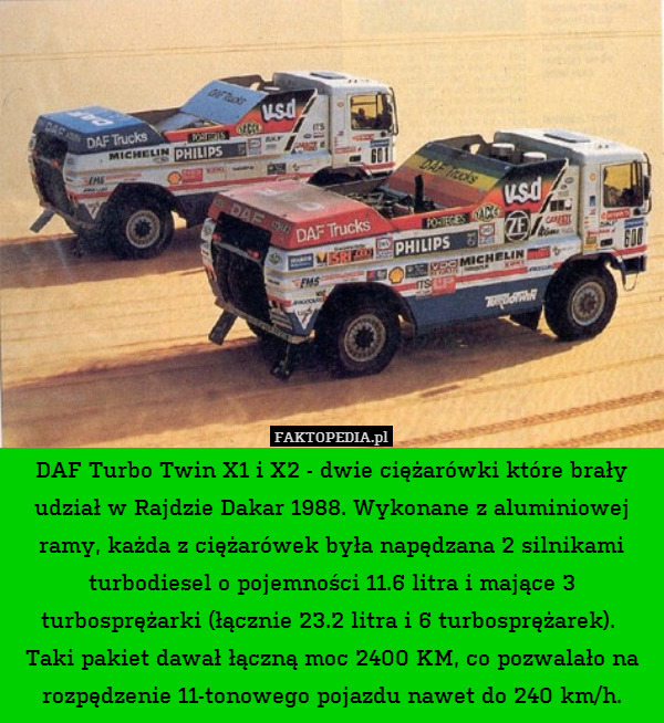 DAF Turbo Twin X1 i X2 - dwie ciężarówki które brały udział w Rajdzie Dakar 1988. Wykonane z aluminiowej ramy, każda z ciężarówek była napędzana 2 silnikami turbodiesel o pojemności 11.6 litra i mające 3 turbosprężarki (łącznie 23.2 litra i 6 turbosprężarek). 
Taki pakiet dawał łączną moc 2400 KM, co pozwalało na rozpędzenie 11-tonowego pojazdu nawet do 240 km/h. 