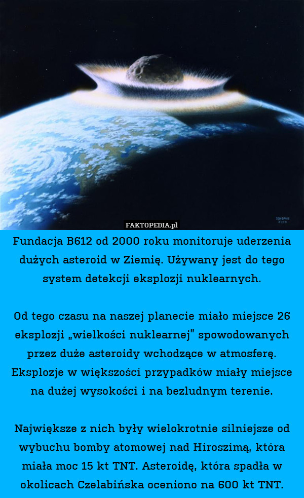Fundacja B612 od 2000 roku monitoruje uderzenia dużych asteroid w Ziemię. Używany jest do tego system detekcji eksplozji nuklearnych.

Od tego czasu na naszej planecie miało miejsce 26 eksplozji „wielkości nuklearnej” spowodowanych przez duże asteroidy wchodzące w atmosferę. Eksplozje w większości przypadków miały miejsce na dużej wysokości i na bezludnym terenie.

Największe z nich były wielokrotnie silniejsze od wybuchu bomby atomowej nad Hiroszimą, która miała moc 15 kt TNT. Asteroidę, która spadła w okolicach Czelabińska oceniono na 600 kt TNT. 