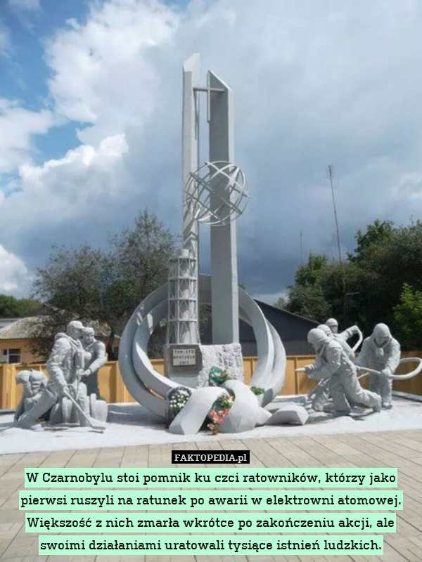 W Czarnobylu stoi pomnik ku czci ratowników, którzy jako pierwsi ruszyli na ratunek po awarii w elektrowni atomowej. Większość z nich zmarła wkrótce po zakończeniu akcji, ale swoimi działaniami uratowali tysiące istnień ludzkich. 