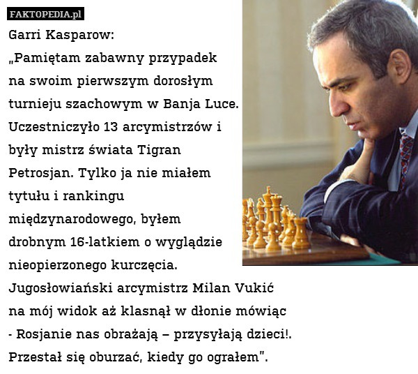 Garri Kasparow:
„Pamiętam zabawny przypadek 
na swoim pierwszym dorosłym 
turnieju szachowym w Banja Luce. 
Uczestniczyło 13 arcymistrzów i 
były mistrz świata Tigran 
Petrosjan. Tylko ja nie miałem 
tytułu i rankingu 
międzynarodowego, byłem 
drobnym 16-latkiem o wyglądzie 
nieopierzonego kurczęcia. 
Jugosłowiański arcymistrz Milan Vukić 
na mój widok aż klasnął w dłonie mówiąc 
- Rosjanie nas obrażają – przysyłają dzieci!. 
Przestał się oburzać, kiedy go ograłem”. 