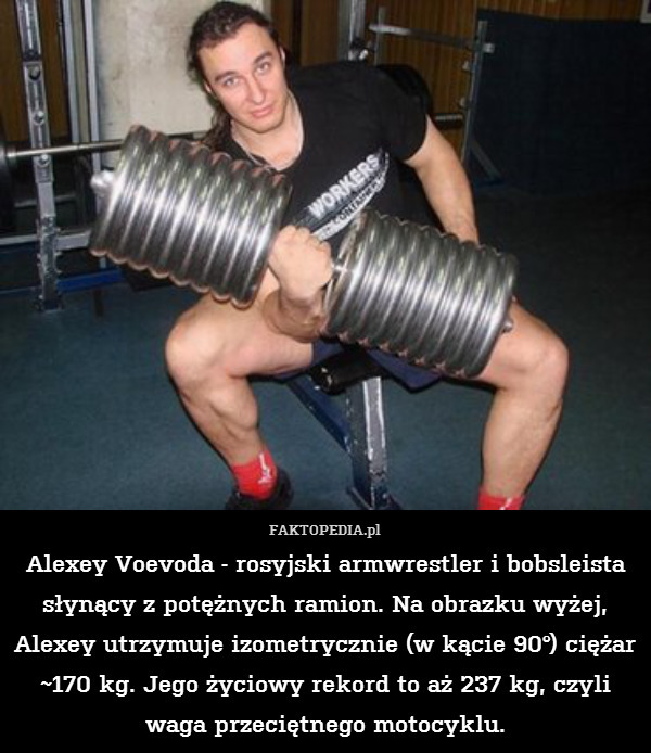 Alexey Voevoda - rosyjski armwrestler i bobsleista słynący z potężnych ramion. Na obrazku wyżej, Alexey utrzymuje izometrycznie (w kącie 90°) ciężar ~170 kg. Jego życiowy rekord to aż 237 kg, czyli waga przeciętnego motocyklu. 