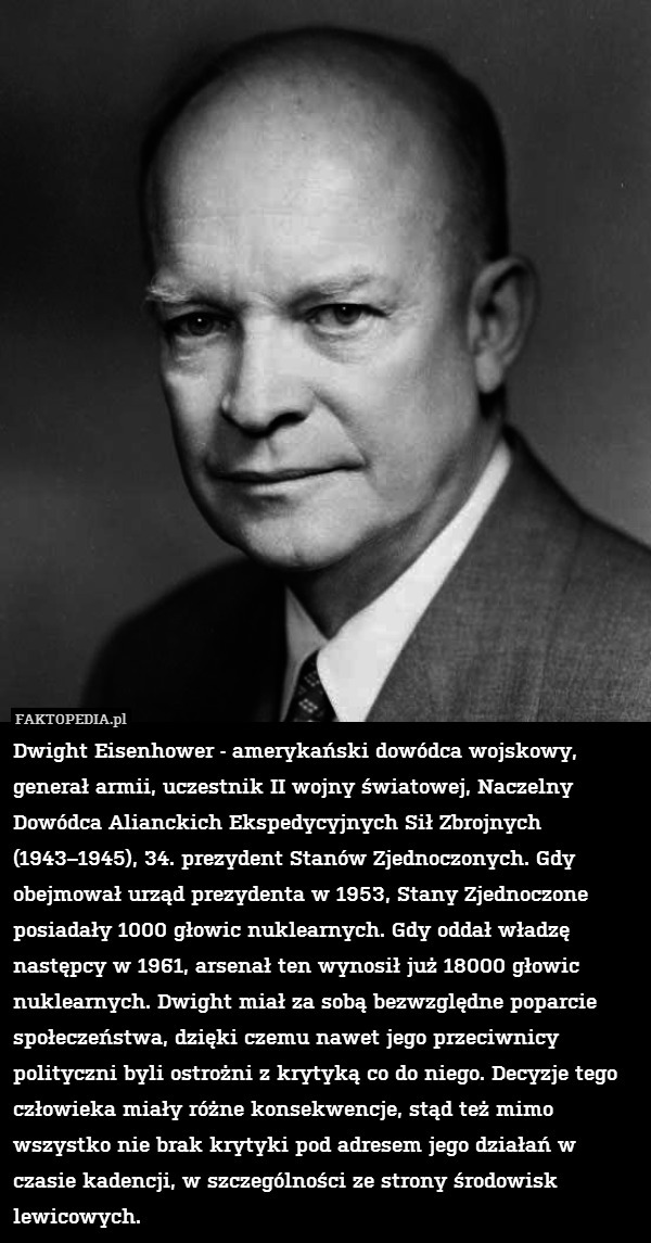 Dwight Eisenhower - amerykański dowódca wojskowy, generał armii, uczestnik II wojny światowej, Naczelny Dowódca Alianckich Ekspedycyjnych Sił Zbrojnych (1943–1945), 34. prezydent Stanów Zjednoczonych. Gdy obejmował urząd prezydenta w 1953, Stany Zjednoczone posiadały 1000 głowic nuklearnych. Gdy oddał władzę następcy w 1961, arsenał ten wynosił już 18000 głowic nuklearnych. Dwight miał za sobą bezwzględne poparcie społeczeństwa, dzięki czemu nawet jego przeciwnicy polityczni byli ostrożni z krytyką co do niego. Decyzje tego człowieka miały różne konsekwencje, stąd też mimo wszystko nie brak krytyki pod adresem jego działań w czasie kadencji, w szczególności ze strony środowisk lewicowych. 