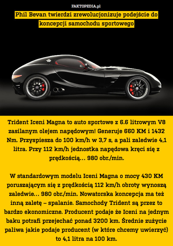 Phil Bevan twierdzi zrewolucjonizuje podejście do koncepcji samochodu sportowego










Trident Iceni Magna to auto sportowe z 6.6 litrowym V8 zasilanym olejem napędowym! Generuje 660 KM i 1432 Nm. Przyspiesza do 100 km/h w 3,7 s, a pali zaledwie 4,1 litra. Przy 112 km/h jednostka napędowa kręci się z prędkością… 980 obr./min.

W standardowym modelu Iceni Magna o mocy 430 KM poruszającym się z prędkością 112 km/h obroty wynoszą zaledwie… 980 obr./min. Nowatorska koncepcja ma też inną zaletę – spalanie. Samochody Trident są przez to bardzo ekonomiczne. Producent podaje że Iceni na jednym baku potrafi przejechać ponad 3200 km. Średnie zużycie paliwa jakie podaje producent (w które chcemy uwierzyć) to 4,1 litra na 100 km. 