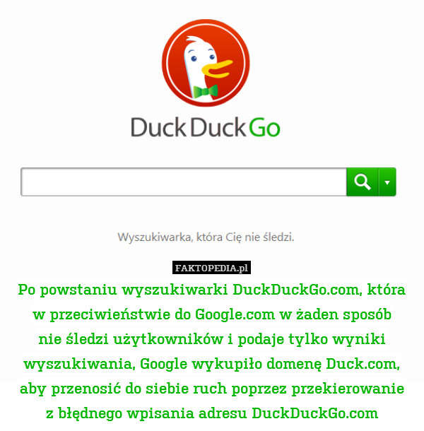 Po powstaniu wyszukiwarki DuckDuckGo.com, która
w przeciwieństwie do Google.com w żaden sposób
nie śledzi użytkowników i podaje tylko wyniki wyszukiwania, Google wykupiło domenę Duck.com, aby przenosić do siebie ruch poprzez przekierowanie
z błędnego wpisania adresu DuckDuckGo.com 