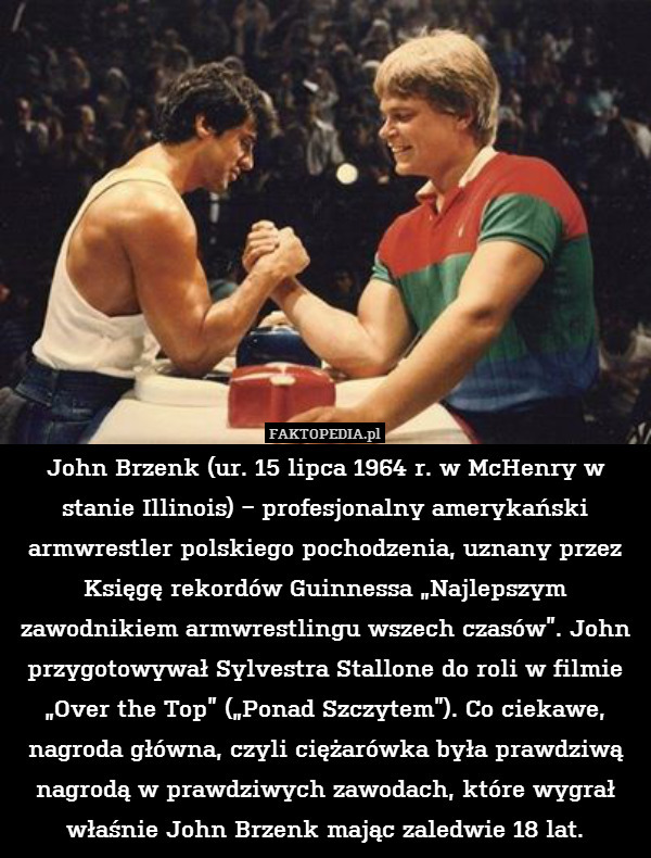 John Brzenk (ur. 15 lipca 1964 r. w McHenry w stanie Illinois) − profesjonalny amerykański armwrestler polskiego pochodzenia, uznany przez Księgę rekordów Guinnessa „Najlepszym zawodnikiem armwrestlingu wszech czasów”. John przygotowywał Sylvestra Stallone do roli w filmie „Over the Top” („Ponad Szczytem”). Co ciekawe, nagroda główna, czyli ciężarówka była prawdziwą nagrodą w prawdziwych zawodach, które wygrał właśnie John Brzenk mając zaledwie 18 lat. 