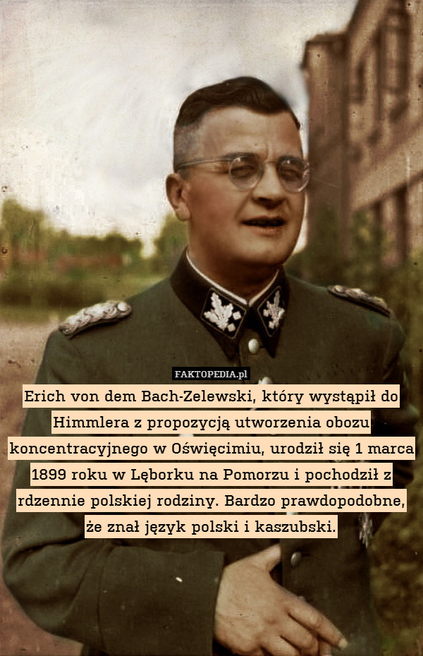 Erich von dem Bach-Zelewski, który wystąpił do Himmlera z propozycją utworzenia obozu koncentracyjnego w Oświęcimiu, urodził się 1 marca 1899 roku w Lęborku na Pomorzu i pochodził z rdzennie polskiej rodziny. Bardzo prawdopodobne, że znał język polski i kaszubski. 