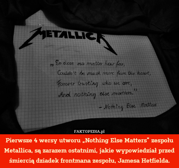 Pierwsze 4 wersy utworu „Nothing Else Matters” zespołu Metallica, są zarazem ostatnimi, jakie wypowiedział przed śmiercią dziadek frontmana zespołu, Jamesa Hetfielda. 