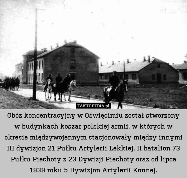 Obóz koncentracyjny w Oświęcimiu został stworzony w budynkach koszar polskiej armii, w których w okresie międzywojennym stacjonowały między innymi III dywizjon 21 Pułku Artylerii Lekkiej, II batalion 73 Pułku Piechoty z 23 Dywizji Piechoty oraz od lipca 1939 roku 5 Dywizjon Artylerii Konnej. 